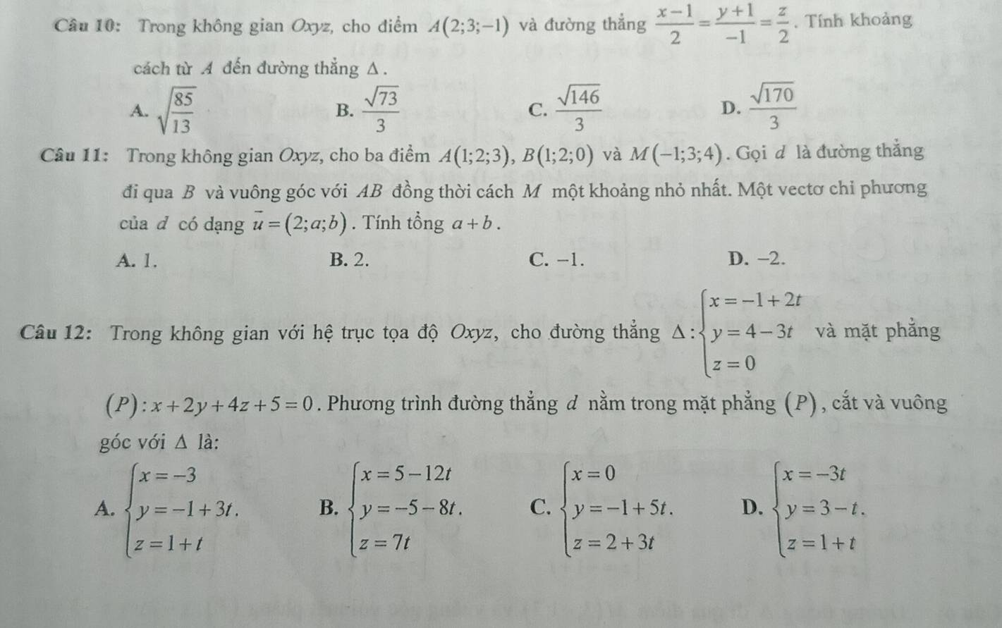 Trong không gian Oxyz, cho điểm A(2;3;-1) và đường thẳng  (x-1)/2 = (y+1)/-1 = z/2 . Tính khoảng
cách từ A đến đường thẳng Δ.
A. sqrt(frac 85)13 B.  sqrt(73)/3  C.  sqrt(146)/3  D.  sqrt(170)/3 
Câu 11: Trong không gian Oxyz, cho ba điểm A(1;2;3),B(1;2;0) và M(-1;3;4). Gọi d là đường thắng
đi qua B và vuông góc với AB đồng thời cách M một khoảng nhỏ nhất. Một vectơ chỉ phương
của d có dạng vector u=(2;a;b).  Tính tổng a+b.
A. 1. B. 2. C. -1. D. −2.
Câu 12: Trong không gian với hệ trục tọa độ Oxyz, cho đường thẳng △ :beginarrayl x=-1+2t y=4-3t z=0endarray. và mặt phẳng
(P):x+2y+4z+5=0. Phương trình đường thẳng đ nằm trong mặt phẳng (P), cắt và vuông
góc với △ la.
A. beginarrayl x=-3 y=-1+3t. z=1+tendarray. B. beginarrayl x=5-12t y=-5-8t. z=7tendarray. C. beginarrayl x=0 y=-1+5t. z=2+3tendarray. D. beginarrayl x=-3t y=3-t. z=1+tendarray.