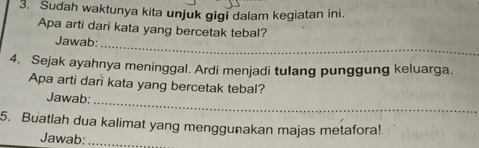 Sudah waktunya kita unjuk gigi dalam kegiatan ini. 
Apa arti dari kata yang bercetak tebal? 
_ 
Jawab: 
4, Sejak ayahnya meninggal. Ardi menjadi tulang punggung keluarga. 
Apa arti dari kata yang bercetak tebal? 
Jawab: 
_ 
5. Buatlah dua kalimat yang menggunakan majas metafora! 
Jawab:_