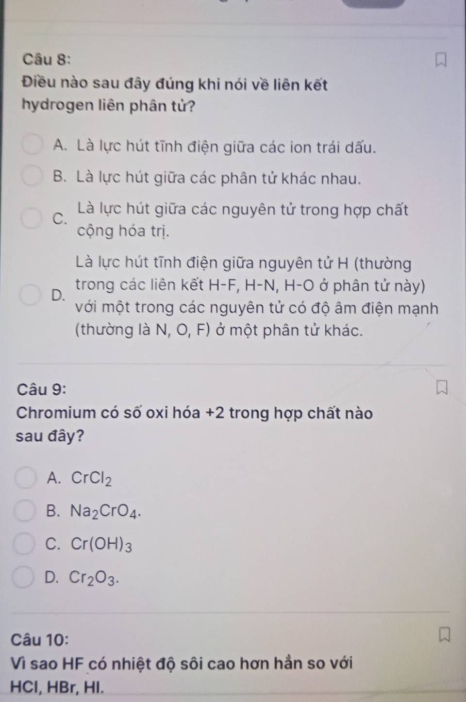 Điều nào sau đây đúng khi nói về liên kết
hydrogen liên phân tử?
A. Là lực hút tĩnh điện giữa các ion trái dấu.
B. Là lực hút giữa các phân tử khác nhau.
C. Là lực hút giữa các nguyên tử trong hợp chất
cộng hóa trị.
Là lực hút tĩnh điện giữa nguyên tử H (thường
D. trong các liên kết H-F, H-N, H-O ở phân tử này)
với một trong các nguyên tử có độ âm điện mạnh
(thường là N, O, F) ở một phân tử khác.
Câu 9:
Chromium có số oxi hóa +2 trong hợp chất nào
sau đây?
A. CrCl_2
B. Na_2CrO_4.
C. Cr(OH)_3
D. Cr_2O_3. 
Câu 10:
Vì sao HF có nhiệt độ sôi cao hơn hần so với
HCl, HBr, HI.