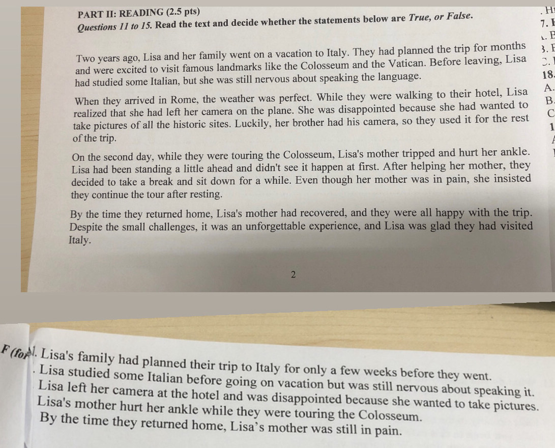 PART II: READING (2.5 pts)
H
Questions 11 to 15. Read the text and decide whether the statements below are True, or False.
7.1
λ. B
Two years ago, Lisa and her family went on a vacation to Italy. They had planned the trip for months 3. E
and were excited to visit famous landmarks like the Colosseum and the Vatican. Before leaving, Lisa 3.
had studied some Italian, but she was still nervous about speaking the language.
18.
When they arrived in Rome, the weather was perfect. While they were walking to their hotel, Lisa A.
realized that she had left her camera on the plane. She was disappointed because she had wanted to B
take pictures of all the historic sites. Luckily, her brother had his camera, so they used it for the rest C
1
of the trip.
On the second day, while they were touring the Colosseum, Lisa's mother tripped and hurt her ankle.
Lisa had been standing a little ahead and didn't see it happen at first. After helping her mother, they
decided to take a break and sit down for a while. Even though her mother was in pain, she insisted
they continue the tour after resting.
By the time they returned home, Lisa's mother had recovered, and they were all happy with the trip.
Despite the small challenges, it was an unforgettable experience, and Lisa was glad they had visited
Italy.
2
F (for . Lisa's family had planned their trip to Italy for only a few weeks before they went.
. Lisa studied some Italian before going on vacation but was still nervous about speaking it.
Lisa left her camera at the hotel and was disappointed because she wanted to take pictures.
Lisa's mother hurt her ankle while they were touring the Colosseum.
By the time they returned home, Lisa’s mother was still in pain.