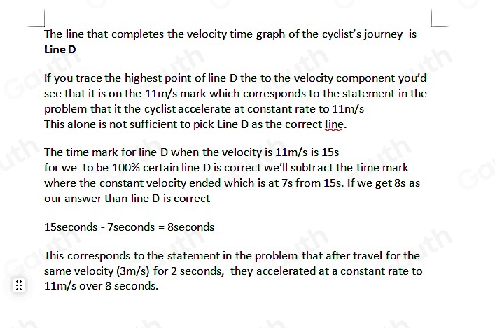 The line that completes the velocity time graph of the cyclist's journey is 
Line D
If you trace the highest point of line D the to the velocity component you'd 
see that it is on the 11m/s mark which corresponds to the statement in the 
problem that it the cyclist accelerate at constant rate to 11m/s
This alone is not sufficient to pick Line D as the correct line. 
The time mark for line D when the velocity is 11m/s is 15s
for we to be 100% certain line D is correct we’ll subtract the time mark 
where the constant velocity ended which is at 7s from 15s. If we get 8s as 
our answer than line D is correct
15seconds - 7seconds = 8seconds
This corresponds to the statement in the problem that after travel for the 
same velocity (3m/s) for 2 seconds, they accelerated at a constant rate to
11m/s over 8 seconds.