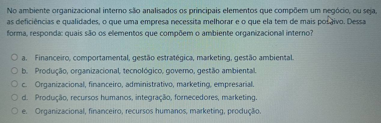 No ambiente organizacional interno são analisados os principais elementos que compõem um negócio, ou seja,
as deficiências e qualidades, o que uma empresa necessita melhorar e o que ela tem de mais pos civo. Dessa
forma, responda: quais são os elementos que compõem o ambiente organizacional interno?
a. Financeiro, comportamental, gestão estratégica, marketing, gestão ambiental.
b. Produção, organizacional, tecnológico, governo, gestão ambiental.
c. Organizacional, financeiro, administrativo, marketing, empresarial.
d. Produção, recursos humanos, integração, fornecedores, marketing.
e. Organizacional, financeiro, recursos humanos, marketing, produção.