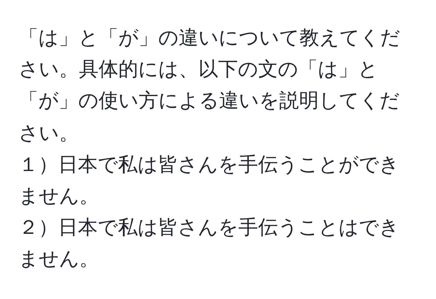 「は」と「が」の違いについて教えてください。具体的には、以下の文の「は」と「が」の使い方による違いを説明してください。  
１日本で私は皆さんを手伝うことができません。  
２日本で私は皆さんを手伝うことはできません。