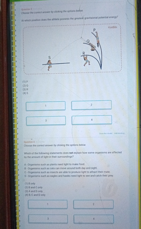 Question $
Choose the correct answer by clicking the options below
At which position does the athlete possess the greatent gravitaional potential energy?
KooBits
P
Q
R
S
(1) P
(2) Q
(3) R
(4) S
1
2
3
4
Drgw Rar Madel Add Working
Question 4
Choose the correct answer by clicking the options below
Which of the following statements does not explain how some organisms are affected
by the amount of light in their surroundings?
A - Organisms such as plants need light to make food.
B - Organisms such as cats can move around both day and night.
C - Organisms such as insects are able to produce light to attract their mate.
D - Organisms such as eagles and hawks need light to see and catch their prey
(1) B only
(2) B and C only
(3) A and D only
(4) B, C and D only
1
2
3
4