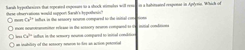 Sarah hypothesizes that repeated exposure to a shock stimulus will resul in a habituated response in Aplysia. Which of
these observations would support Sarah's hypothesis?
more Ca^(2+) influx in the sensory neuron compared to the initial conditions
more neurotransmitter release in the sensory neuron compared to the initial conditions
less Ca^(2+) influx in the sensory neuron compared to initial conditior
an inability of the sensory neuron to fire an action potential