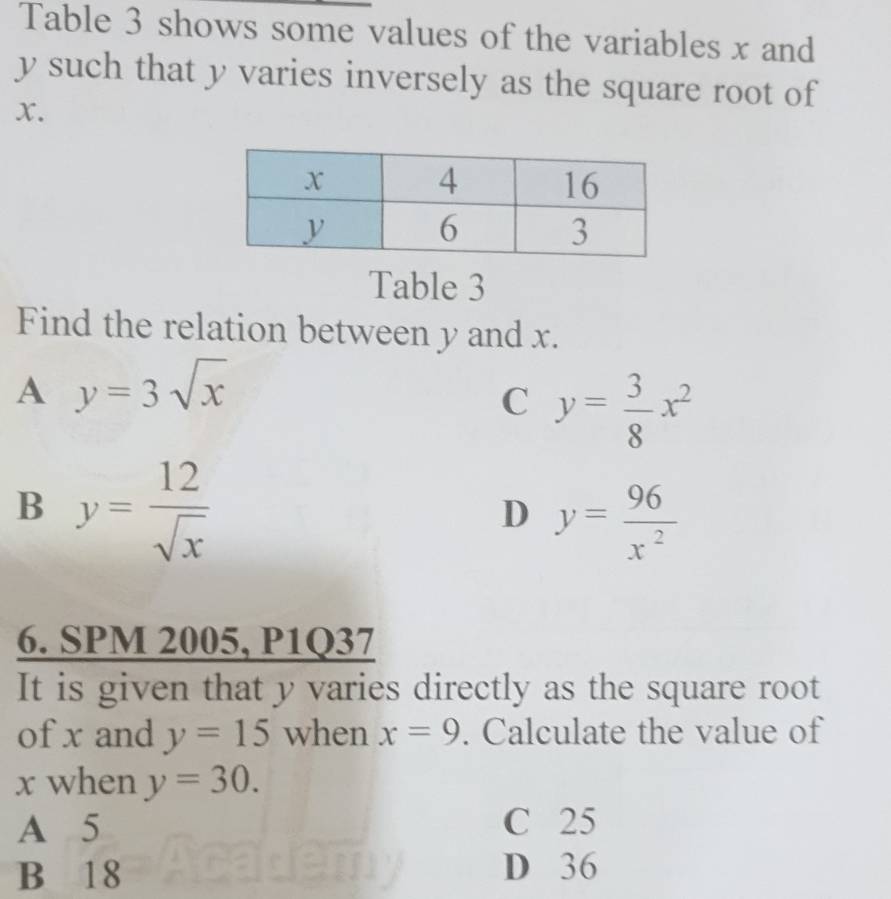 Table 3 shows some values of the variables x and
y such that y varies inversely as the square root of
x.
Table 3
Find the relation between y and x.
A y=3sqrt(x)
C y= 3/8 x^2
B y= 12/sqrt(x) 
D y= 96/x^2 
6. SPM 2005, P1Q37
It is given that y varies directly as the square root
of x and y=15 when x=9. Calculate the value of
x when y=30.
A 5 C 25
B 18 D 36