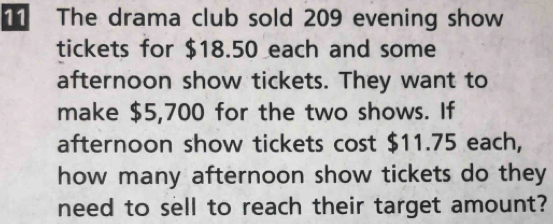 The drama club sold 209 evening show 
tickets for $18.50 each and some 
afternoon show tickets. They want to 
make $5,700 for the two shows. If 
afternoon show tickets cost $11.75 each, 
how many afternoon show tickets do they 
need to sell to reach their target amount?