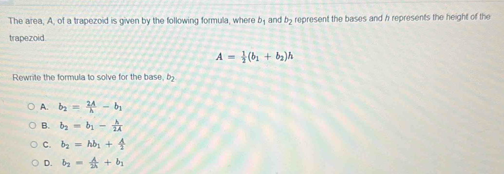 The area, A, of a trapezoid is given by the following formula, where b_1 and b_2 represent the bases and h represents the height of the
trapezoid.
A= 1/2 (b_1+b_2)h
Rewrite the formula to solve for the base, b_2.
A. b_2= 2A/h -b_1
B. b_2=b_1- h/2A 
C. b_2=hb_1+ A/2 
D. b_2= A/2h +b_1