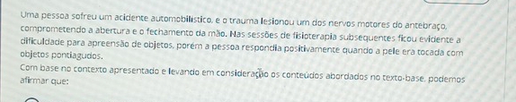 Uma pessoa sofreu um acidente automobillístico, e o trauma lesionou um dos nervos motores do antebraço, 
comprometendo a abertura e o fechamento da mão. Nas sessões de fisioterapia subsequentes ficou evidente a 
dificuldade para apreensão de objetos, porém a pessoa respondia positivamente quando a pelle era tocada com 
objetos pontiagudos. 
Com base no contexto apresentado e levando em consideração os conteúdos abordados no texto-base, podemos 
afirmar que: