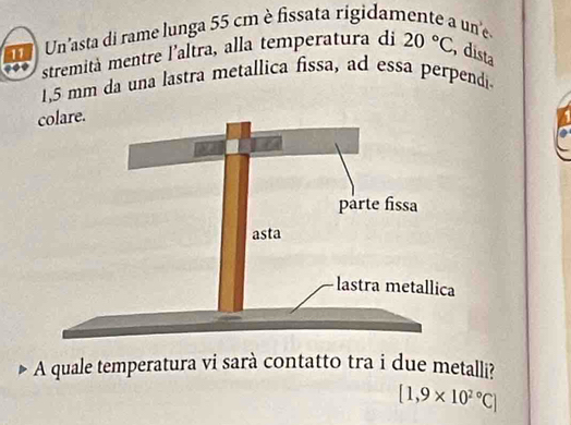 Un'asta di rame lunga 55 cm è fissata rígidamente a une 
stremità mentre l’altra, alla temperatura di 20°C dista
1.5 mm da una lastra metallica fissa, ad essa perpendi 
A quale temperatura vi sarà contatto tra i due metalli?
[1,9* 10^(2circ)C]