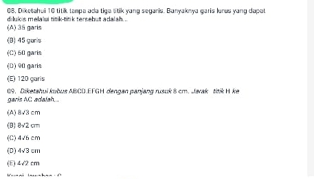 08, Diketahui 10 titik tanpa ada tiga titik yang segaris. Banyaknya garis lurus yang dapat
dilukis melalui titik-titik tersebut adalah...
(A) 35 garls
(B) 45 garis
(C) 60 garis
(D) 90 garis
(E) 120 garis
09. Diketahui kubus ABCD. EFGH dengan panjang rusuk 8 cm. Jarak titik H ke
garis AC adalah...
(A) 8sqrt(3)cm
(B) 8sqrt(2)cm
(C) 4sqrt(6)cm
(D) 4sqrt(3)cm
(E) 4sqrt(2)cm