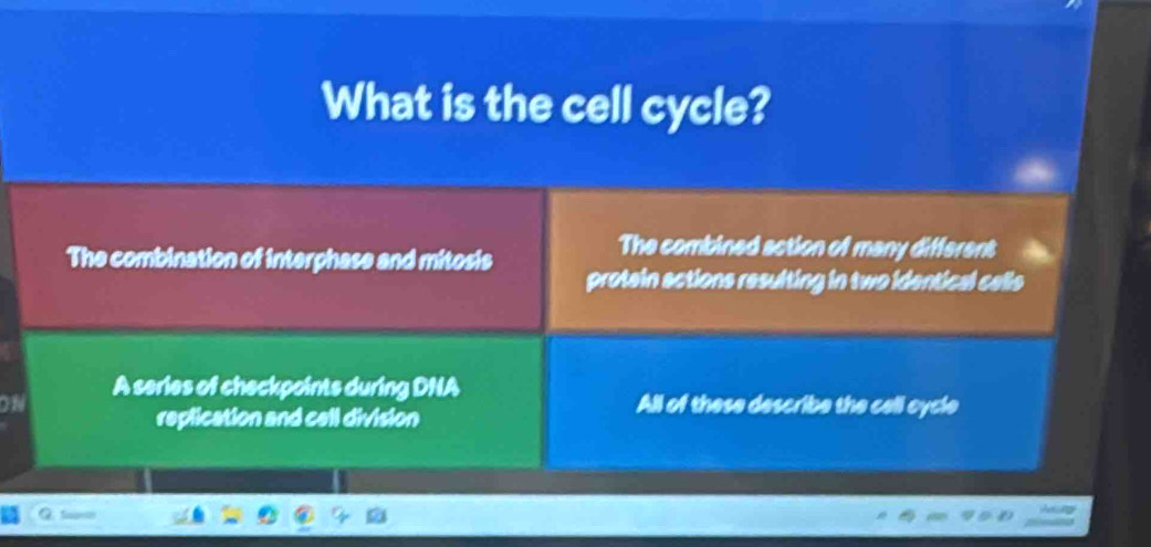 What is the cell cycle?
The combined action of many different
The combination of interphase and mitosis protein actions resulting in two identical calls
on
A series of checkpoints during DNA
replication and cell division
All of these describe the cell cycle