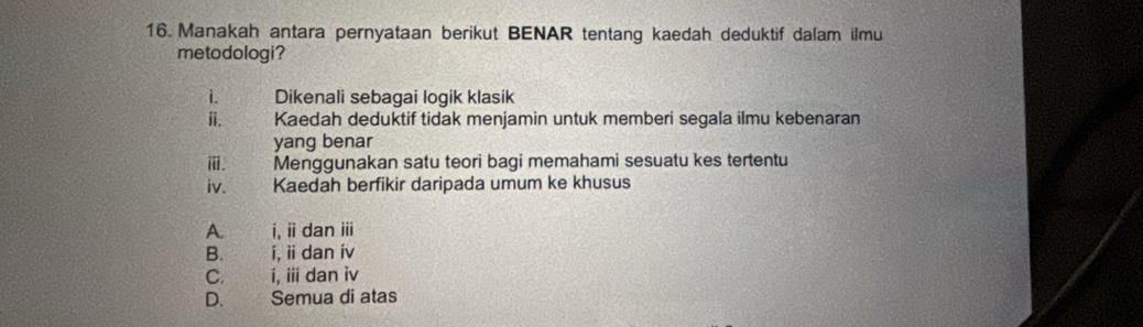 Manakah antara pernyataan berikut BENAR tentang kaedah deduktif dalam ilmu
metodologi?
i. Dikenali sebagai logik klasik
ⅱi. Kaedah deduktif tidak menjamin untuk memberi segala ilmu kebenaran
yang benar
ⅲ. Menggunakan satu teori bagi memahami sesuatu kes tertentu
iv. Kaedah berfikir daripada umum ke khusus
A i, ii dan iii
B. i, ii dan iv
C. i, iii dan iv
D. Semua di atas