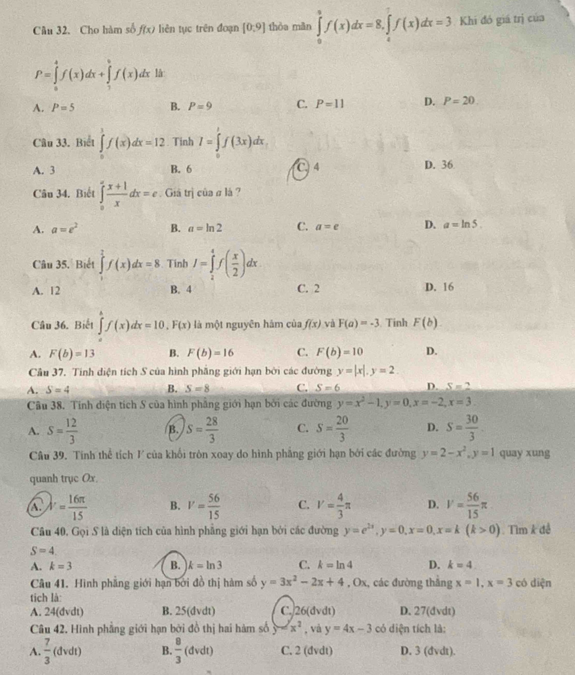 Câu 32.Cho hàm số f(x) liên tục trên đoạn [0,9] thòa màn ∈tlimits _0^(8f(x)dx=8,∈tlimits _4^7f(x)dx=3 Khi đó giá trị của
P=∈tlimits _0^4f(x)dx+∈tlimits _7^0f(x)dx là
A. P=5 B. P=9
C. P=11 D. P=20.
Câu 33. Biết ∈tlimits _0^1f(x)dx=12. Tinh I=∈tlimits _0^1f(3x)dx.
A. 3 B. 6 C. 4 D. 36
Câu 34. Biết ∈tlimits _0^afrac x+1)xdx=e Giả trị của # là ?
A. a=e^2 B. a=ln 2 C. a=e
D. a=ln 5.
Câu 35. Biết ∈tlimits _0^(2f(x)dx=8. Tính I=∈tlimits _2^4f(frac x)2)dx
A. 12 B. 4 C. 2 D. 16
Câu 36. Biết ∈tlimits _a^(bf(x)dx=10,F(x) là một nguyên hám của f(x) và F(a)=-3 Tinh F(b)
A. F(b)=13 B. F(b)=16 C. F(b)=10 D.
Câu 37. Tính diện tích S của hình phẳng giới hạn bởi các đường y=|x|,y=2
A. S=4 B. S=8 C. S=6 D. S=2
Câu 38. Tính diện tích S của hình phẳng giới hạn bởi các đường y=x^2)-1,y=0,x=-2,x=3
A. S= 12/3  S= 28/3  S= 20/3  S= 30/3 .
B.
C.
D.
Câu 39. Tính thể tích V của khối tròn xoay do hình phẳng giới hạn bởi các đường y=2-x^2,y=1 quay xung
quanh trục Ox.
A. lambda '= 16π /15  V= 56/15  V= 4/3 π D. V= 56/15 π
B.
C.
Câu 40. Gọi S là diện tích của hình phẳng giới hạn bởi các đường y=e^(2x),y=0,x=0,x=k(k>0) Tìm k đề
S=4.
A. k=3 B. k=ln 3 C. k=ln 4 D. k=4
Câu 41. Hình phẳng giới hạn bởi đồ thị hàm số y=3x^2-2x+4,0x , các đường thắng x=1,x=3 có diện
tích là:
A. 24(dvdt) B. 25(dvdt) C. 26(dvdt) D. 27(dvdt)
Câu 42. Hình phẳng giới hạn bởi đồ thị hai hàm số y=x^2 , và y=4x-3 có diện tích là:
A.  7/3 (dvdt 1 B.  8/3 (dvdt) C. 2 (dvdt) D. 3 (dvdt).