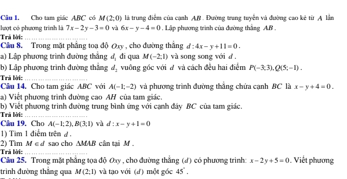 Cho tam giác ABC có M(2;0) là trung điểm của cạnh AB. Đường trung tuyển và đường cao kẻ từ A lần 
lượt có phương trình là 7x-2y-3=0 và 6x-y-4=0. Lập phương trình của đường thẳng AB. 
Trả lời: 
Câu 8. Trong mặt phăng toạ độ Oxy , cho đường thắng d:4x-y+11=0. 
a) Lập phương trình đường thắng d_1 đi qua M(-2;1) và song song với d. 
b) Lập phương trình đường thắng d_2 vuông góc với đ và cách đều hai điểm P(-3;3), Q(5;-1). 
Trả lời: 
Câu 14. Cho tam giác ABC với A(-1;-2) và phương trình đường thắng chứa cạnh BC là x-y+4=0. 
a) Viết phương trình đường cao AH của tam giác. 
b) Viết phương trình đường trung bình ứng với cạnh đáy BC của tam giác. 
Trả lời: 
Câu 19. Cho A(-1;2), B(3;1) và d:x-y+1=0
1) Tìm 1 điểm trên d. 
2) Tìm M∈ d sao cho △ MAB cân tại M. 
Trả lời: 
Câu 25. Trong mặt phẳng tọa độ Oxy , cho đường thắng (d) có phương trình: x-2y+5=0. Viết phương 
trình đường thắng qua M(2;1) và tạo với (d) một góc 45°.