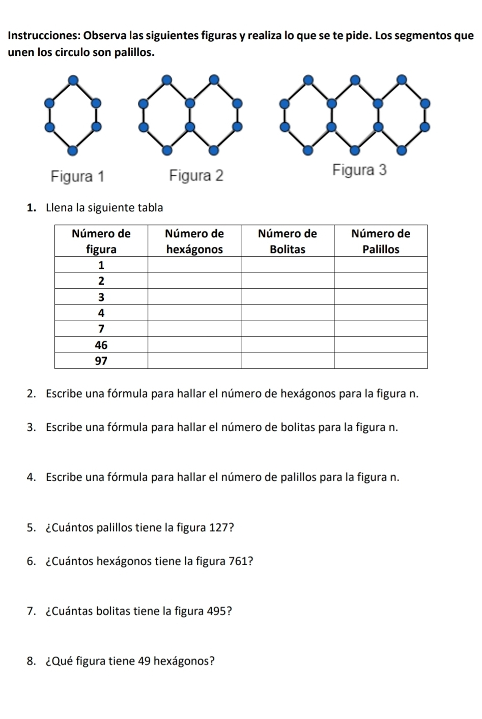 Instrucciones: Observa las siguientes figuras y realiza lo que se te pide. Los segmentos que 
unen los circulo son palillos. 
Figura 1 Figura 2 
1. Llena la siguiente tabla 
2. Escribe una fórmula para hallar el número de hexágonos para la figura n. 
3. Escribe una fórmula para hallar el número de bolitas para la figura n. 
4. Escribe una fórmula para hallar el número de palillos para la figura n. 
5. ¿Cuántos palillos tiene la figura 127? 
6. ¿Cuántos hexágonos tiene la figura 761? 
7. ¿Cuántas bolitas tiene la figura 495? 
8. ¿Qué figura tiene 49 hexágonos?