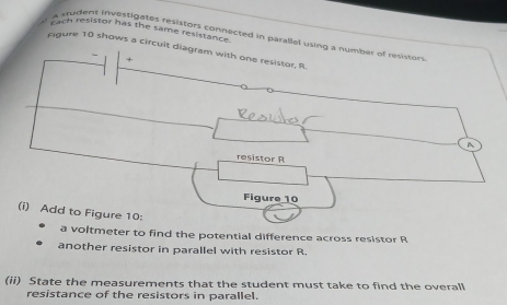 cach resistor has the same resistance. 
trudent investigates resistors connected in parallel using a number of resistors. 
cigure 10 shows a circuit diagram with one resistor, R. 
+ 
A 
resistor R
Figure 10 
(i) Add to Figure 10: 
a voltmeter to find the potential difference across resistor R
another resistor in parallel with resistor R
(ii) State the measurements that the student must take to find the overall 
resistance of the resistors in parallel.