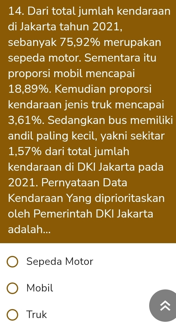 Dari total jumlah kendaraan
di Jakarta tahun 2021,
sebanyak 75,92% merupakan
sepeda motor. Sementara itu
proporsi mobil mencapai
18,89%. Kemudian proporsi
kendaraan jenis truk mencapai
3,61%. Sedangkan bus memiliki
andil paling kecil, yakni sekitar
1,57% dari total jumlah
kendaraan di DKI Jakarta pada
2021. Pernyataan Data
Kendaraan Yang diprioritaskan
oleh Pemerintah DKI Jakarta
adalah...
Sepeda Motor
Mobil
Truk