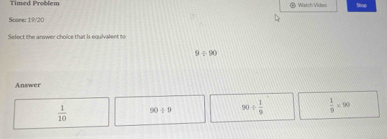 Timed Problem Watch Video Stop
Score: 19/20
Select the answer choice that is equivalent to
9/ 90
Answer
 1/10 
90/ 9 90/  1/9   1/9 * 90