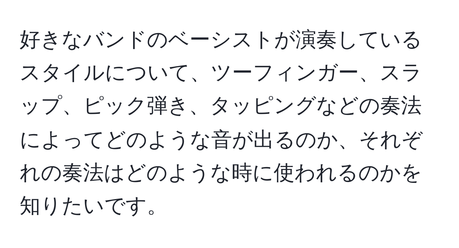 好きなバンドのベーシストが演奏しているスタイルについて、ツーフィンガー、スラップ、ピック弾き、タッピングなどの奏法によってどのような音が出るのか、それぞれの奏法はどのような時に使われるのかを知りたいです。