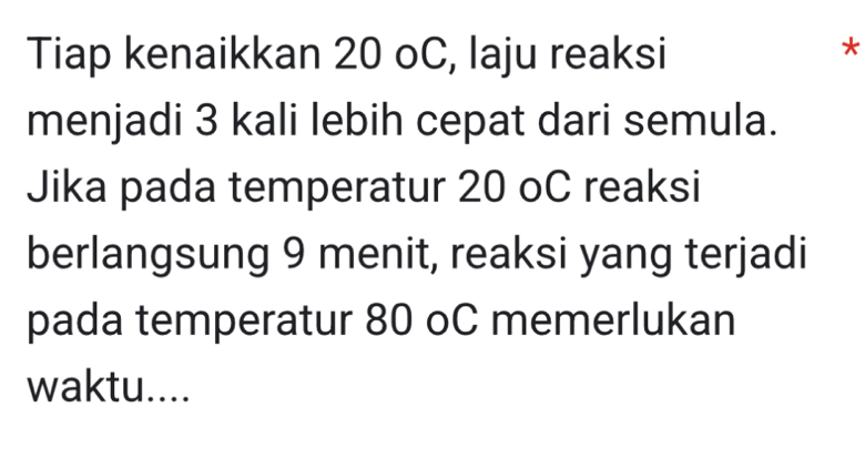 Tiap kenaikkan 20 oC, laju reaksi 
* 
menjadi 3 kali lebih cepat dari semula. 
Jika pada temperatur 20 oC reaksi 
berlangsung 9 menit, reaksi yang terjadi 
pada temperatur 80 oC memerlukan 
waktu....