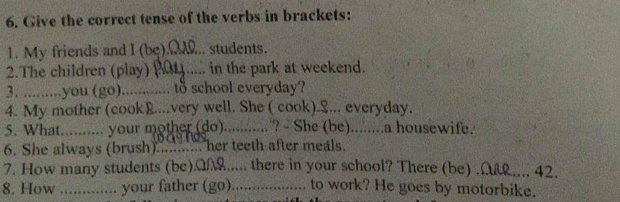 Give the correct tense of the verbs in brackets: 
1. My friends and I (be).M... students. 
2.The children (play) 201 ..... in the park at weekend. 
3. .........you (go)_ …. to school everyday? 
4. My mother (cook)....very well. She ( cook).&... everyday. 
5. What.......... your mother (do) _? - She (be)........a housewife. 
6. She always (brush)........... her teeth after meals. 
7. How many students (be).M..... there in your school? There (be) .A.... 42. 
8. How ............. your father (go) .................... to work? He goes by motorbike.