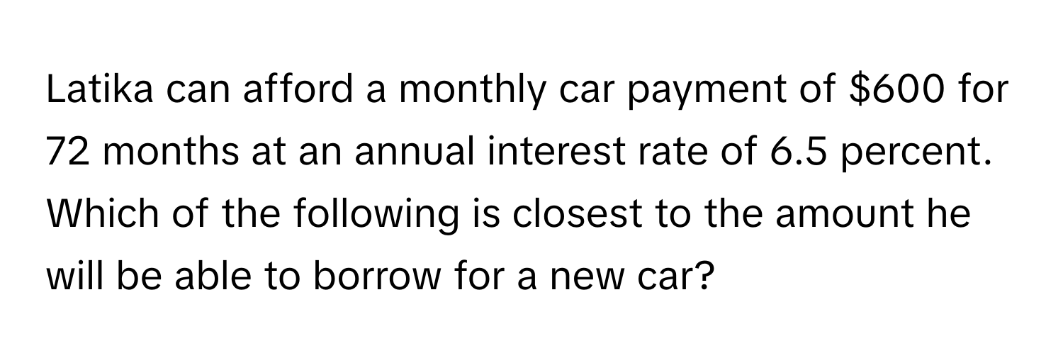 Latika can afford a monthly car payment of $600 for 72 months at an annual interest rate of 6.5 percent. Which of the following is closest to the amount he 
will be able to borrow for a new car?