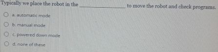 Typically we place the robot in the _to move the robot and check programs.
a. automatic mode
b. manual mode
c. powered down mode
d. none of these