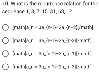 What is the recurrence relation for the 
sequence 1, 3, 7, 15, 31, 63,...? 
[math]a_ n=3a_  n-1 -2a_  n+2 [/ _ math] 
[math]a__ n=3a_  n-1 -2a_  n-2 _ [/math] 
[math]a_ n=3a_  n-1 -2a_  n-1 _ [/math] 
[math]a_ n=3a_  _ _  n-1 -2a_  n-3 [/math]