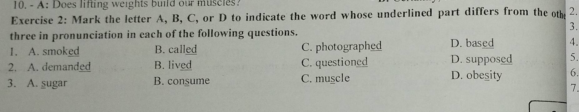 A: Does lifting weights build our muscles?
Exercise 2: Mark the letter A, B, C, or D to indicate the word whose underlined part differs from the othe 2.
3.
three in pronunciation in each of the following questions.
1. A. smoked B. called C. photographed
D. based 4.
2. A. demanded B. lived C. questioned
D. supposed 5.
3. A. sugar B. consume C. muscle
D. obesity
6.
7