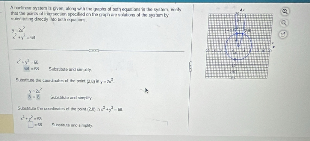 A nonlinear system is given, along with the graphs of both equations in the system. Verify
that the points of intersection specified on the graph are solutions of the system by
substituting directly into both equations.
y=2x^2
x^2+y^2=68
B
x^2+y^2=68
68=68 Substitute and simplify. 
Substitute the coordinates of the point (2,8) in y=2x^2.
y=2x^2
8=8 Substitute and simplify.
Substitute the coordinates of the point (2,8) in x^2+y^2=68.
x^2+y^2=68
□ =68 Substitute and simplify.