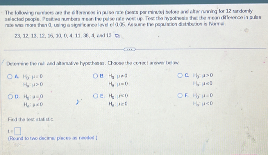 The following numbers are the differences in pulse rate (beats per minute) before and after running for 12 randomly
selected people. Positive numbers mean the pulse rate went up. Test the hypothesis that the mean difference in pulse
rate was more than 0, using a significance level of 0.05. Assume the population distribution is Normal.
23, 12, 13, 12, 16, 10, 0, 4, 11, 38, 4, and 13
Determine the null and alternative hypotheses. Choose the correct answer below.
B.
A. H_0:mu =0 H_0:mu != 0 C. H_0:mu >0
H_a:mu >0
H_a:mu =0
H_a:mu ≤ 0
D. H_0:mu =0 E. H_0:mu <0</tex> F. H_0:mu =0
H_a:mu != 0
H_a:mu ≥ 0
H_a:mu <0</tex> 
Find the test statistic.
t=□
(Round to two decimal places as needed.)