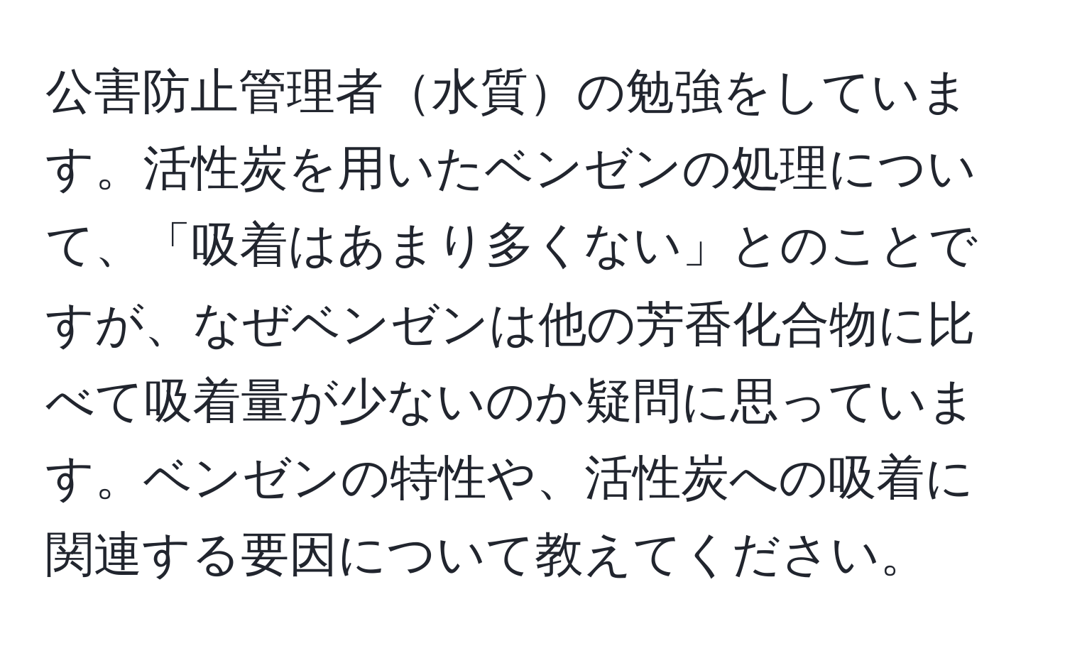 公害防止管理者水質の勉強をしています。活性炭を用いたベンゼンの処理について、「吸着はあまり多くない」とのことですが、なぜベンゼンは他の芳香化合物に比べて吸着量が少ないのか疑問に思っています。ベンゼンの特性や、活性炭への吸着に関連する要因について教えてください。