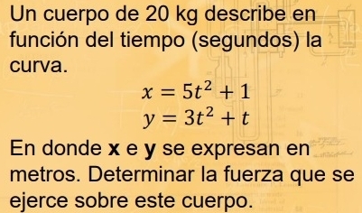 Un cuerpo de 20 kg describe en 
función del tiempo (segundos) la 
curva.
x=5t^2+1
y=3t^2+t
En donde x e y se expresan en 
metros. Determinar la fuerza que se 
ejerce sobre este cuerpo.