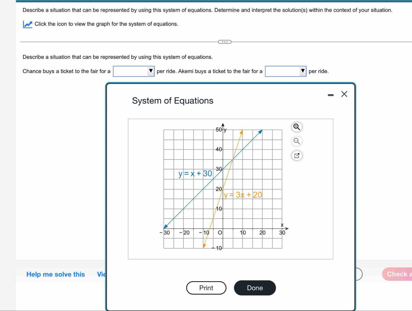 Describe a situation that can be represented by using this system of equations. Determine and interpret the solution(s) within the context of your situation.
Click the icon to view the graph for the system of equations.
Describe a situation that can be represented by using this system of equations.
Chance buys a ticket to the fair for a per ride. Akemi buys a ticket to the fair for a per ride.
X
System of Equations
Help me solve this Vie Check a
Print Done