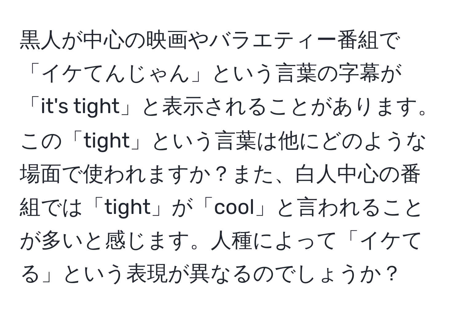 黒人が中心の映画やバラエティー番組で「イケてんじゃん」という言葉の字幕が「it's tight」と表示されることがあります。この「tight」という言葉は他にどのような場面で使われますか？また、白人中心の番組では「tight」が「cool」と言われることが多いと感じます。人種によって「イケてる」という表現が異なるのでしょうか？