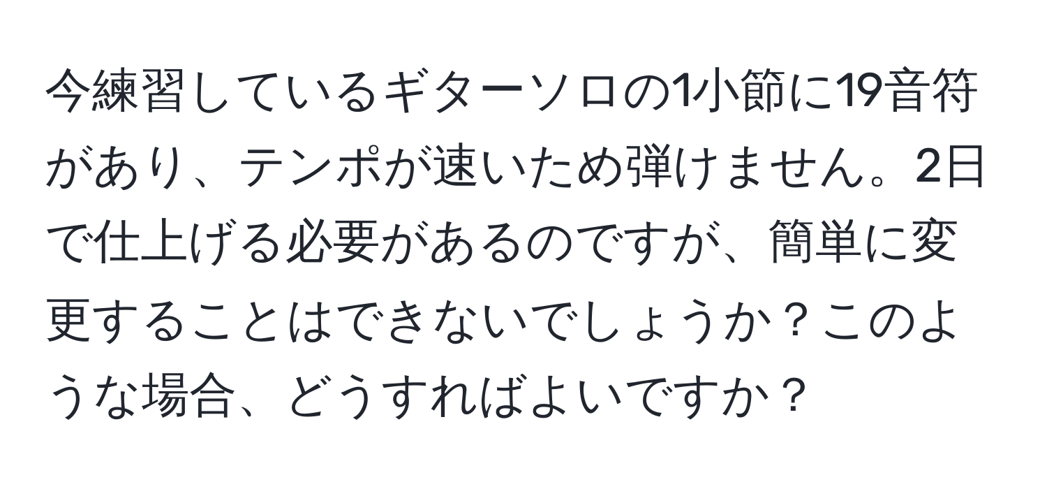 今練習しているギターソロの1小節に19音符があり、テンポが速いため弾けません。2日で仕上げる必要があるのですが、簡単に変更することはできないでしょうか？このような場合、どうすればよいですか？