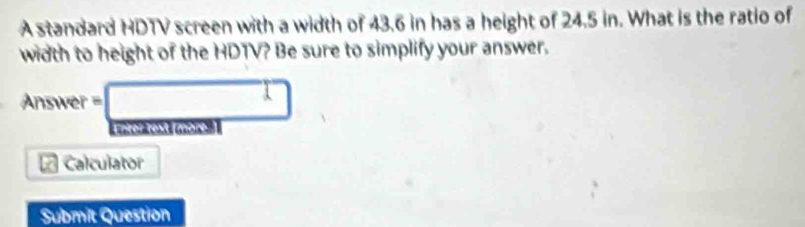 A standard HDTV screen with a width of 43.6 in has a height of 24.5 in. What is the ratio of 
width to height of the HDTV? Be sure to simplify your answer. 
Answer =□ 
moos m 
a Calculator 
Submit Question