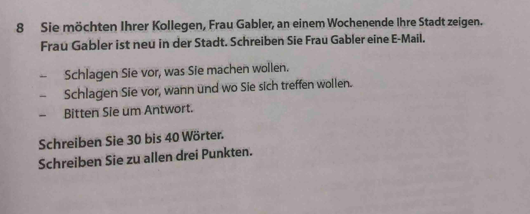 Sie möchten Ihrer Kollegen, Frau Gabler, an einem Wochenende Ihre Stadt zeigen. 
Frau Gabler ist neu in der Stadt. Schreiben Sie Frau Gabler eine E-Mail. 
Schlagen Sie vor, was Sie machen wollen. 
Schlagen Sie vor, wann und wo Sie sich treffen wollen. 
Bitten Sie um Antwort. 
Schreiben Sie 30 bis 40 Wörter. 
Schreiben Sie zu allen drei Punkten.