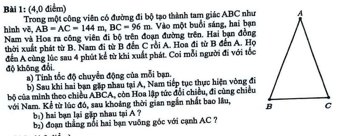 (4,0 điểm) 
Trong một công viên có đường đi bộ tạo thành tam giác ABC như 
hình vẽ, AB=AC=144m, BC=96m. Vào một buổi sáng, hai bạn 
Nam và Hoa ra công viên đi bộ trên đoạn đường trên. Hai bạn đồng 
thời xuất phát từ B. Nam đị từ B đến C rồi A. Hoa đi từ B đến A. Họ 
đến A cùng lúc sau 4 phút kể từ khi xuất phát. Coi mỗi người đi với tốc 
độ không đổi. 
a) Tính tốc độ chuyền động của mỗi bạn. 
b) Sau khi hai bạn gặp nhau tại A, Nam tiếp tục thực hiện vòng đi 
bộ của mình theo chiều ABCA, còn Hoa lập tức đổi chiều, đi cùng chiều 
Với Nam. Kể từ lúc đó, sau khoảng thời gian ngắn nhất bao lâu, 
b) hai bạn lại gặp nhau tại A ? 
b2) đoạn thắng nối hai bạn vuông góc với cạnh AC ?