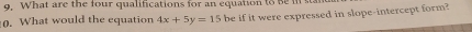 What are the four qualifications for an equation to Bein stan 
0. What would the equation 4x+5y=15 be if it were expressed in slope-intercept form?