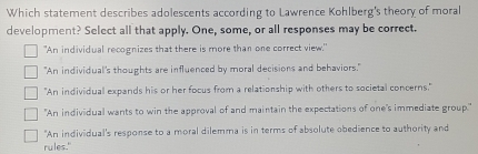 Which statement describes adolescents according to Lawrence Kohlberg's theory of moral
development? Select all that apply. One, some, or all responses may be correct.
"An individual recognizes that there is more than one correct view."
"An individual's thoughts are influenced by moral decisions and behaviors."
"An individual expands his or her focus from a relationship with others to societal concerns."
"An individual wants to win the approval of and maintain the expectations of one's immediate group."
"An individual's response to a moral dilemma is in terms of absolute obedience to authority and
rules."