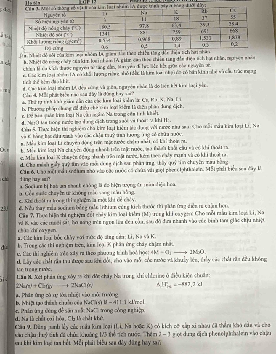 Họ tên LOP 12
g d
ề t

a. Nhiệt độ sôi của kim loại nhóm IA giám dầ
in cầy b. Nhiệt độ nóng chây của kim loại nhóm IA giảm dần theo chiều tăng dần điện tích hạt nhân, nguyên nhân
chính là do kích thước nguyên tử tăng dần, làm yếu đi lực liên kết giữa các nguyên tử.
c. Các kim loại nhóm IA có khổi lượng riêng nhỏ (đều là kim loại nhẹ) do có bán kính nhỏ và cấu trúc mạng
tinh thể kém đặc khít.
a m l
d. Các kim loại nhóm IA đều cứng và giòn, nguyên nhân là do liên kết kim loại yếu.
Câu 4. Mỗi phát biểu nào sau đây là đúng hay sai?
b. Phương pháp chung đề điều chế kim loại kiểm là điện phân dung dịch.
c. Để bảo quản kim loại Na cần ngâm Na trong cồn tinh khiết.
d. Na₂O tan trong nước tạo dung dịch trong suốt và thoát ra khí H₂.
Câu 5. Thực hiện thí nghiệm cho kim loại kiềm tác dụng với nước như sau: Cho mỗi mẫu kim loại Li, Na
và K bằng hạt đậu xanh vào các chậu thuỷ tinh tương ứng có chứa nước.
a. Mẫu kim loại Li chuyển động trên mặt nước chậm nhất, có khí thoát ra.
O_3 U b. Mẫu kim loại Na chuyển động nhanh trên mặt nước, tạo thành khối cầu và có khí thoát ra.
c. Mầu kim loại K chuyển động nhanh trên mặt nước, kèm theo cháy mạnh và có khi thoát ra.
d. Cho mảnh giấy quỳ tím vào mỗi dung dịch sau phản ứng, thấy quỷ tím chuyền màu hồng.
Câu 6. Cho một mẫu sodium nhỏ vào cốc nước có chứa vài giọt phenolphthalein. Mỗi phát biểu sau đây là
chú dúng hay sai?
a. Sodium bị hoả tan nhanh chóng là do hiện tượng ăn mòn điện hoá.
b. Cốc nước chuyển từ không màu sang màu hồng.
c. Khí thoát ra trong thí nghiệm là một khí dễ cháy.
23. d. Nếu thay mầu sodium bằng mầu lithium cùng kích thước thì phản ứng diễn ra chậm hơn.
Câu 7. Thực hiện thí nghiệm đốt cháy kim loại kiểm (M) trong khí oxygen: Cho mỗi mầu kim loại Li, Na
và K vào các muôi sắt, hơ nóng trên ngọn lửa đèn cồn, sau đó đưa nhanh vào các bình tam giác chịu nhiệt
a. Các kim loại bốc cháy với mức độ tăng dần: Li, Na và K.
dú b. Trong các thí nghiệm trên, kim loại K phản ứng cháy chậm nhất.
c. Các thí nghiệm trên xảy ra theo phương trình hoá học: 4M+O_2to 2M_2O.
d. Lấy các chất rắn thu được sau khi đốt, cho vào mỗi cốc nước và khuấy lên, thấy các chất rắn đều không
tan trong nước,
Bi c Câu 8. Xét phản ứng xảy ra khi đốt cháy Na trong khí chlorine ở điều kiện chuẩn:
2Na(s)+Cl_2(g)to 2NaCl(s)
^ H_(298)°=-882,2kJ
a. Phân ứng có sự tỏa nhiệt vào môi trường.
b. Nhiệt tạo thành chuẩn của NaCl(s)1a-411 ,1 kJ/mol.
e. Phản ứng dùng đề sản xuất NaCl trong công nghiệp.
d. Na là chất oxi hóa, Cl_2 là chất khử.
Câu 9. Dùng panh lấy các mầu kim loại (Li, Na hoặc K) có kích cỡ xấp xỉ nhau đã thẩm khô dầu và cho
vào chậu thuý tinh đã chứa khoảng 1/3 thể tích nước. Thêm 2 - 3 giọt dung dịch phenolphthalein vào chậu
sau khi kim loại tan hết. Mỗi phát biểu sau đây đúng hay sai?