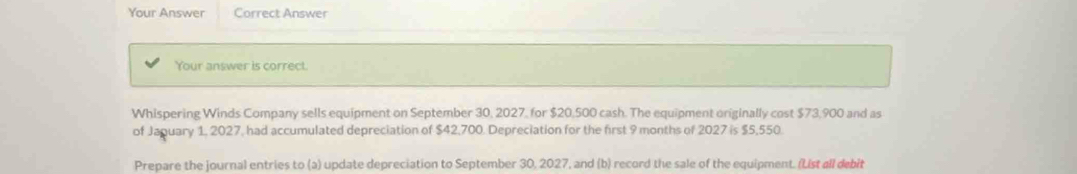 Your Answer Correct Answer 
Your answer is correct. 
Whispering Winds Company sells equipment on September 30, 2027, for $20,500 cash. The equipment originally cost $73,900 and as 
of Jaguary 1, 2027, had accumulated depreciation of $42,700. Depreciation for the first 9 months of 2027 is $5,550
Prepare the journal entries to (a) update depreciation to September 30, 2027, and (b) record the sale of the equipment. (List all debit