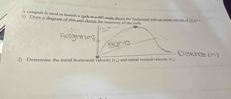 A catapult is used to launch a rock at a 48°
1) Draw a diagram of this and sketch the trajectory of the rock. angle above the horizontal with an initial velocity of 32 m/s
2) Determine the initial horizontal velocity (v_o) and initial vertical velocity (v_n).