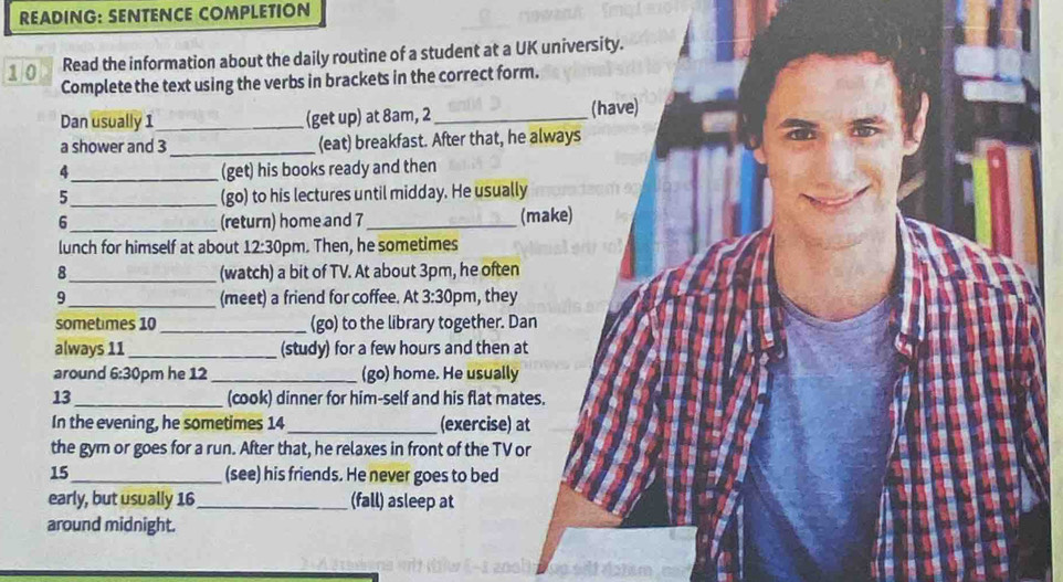 READING: SENTENCE COMPLETION 
10 Read the information about the daily routine of a student at a UK university. 
Complete the text using the verbs in brackets in the correct form. 
Dan usually 1 _ (get up) at 8am, 2 _ 
(have) 
_ 
a shower and 3 (eat) breakfast. After that, he always 
_(get) his books ready and then 
_5 
(go) to his lectures until midday. He usually 
6 _(return) home and 7 _ (make) 
lunch for himself at about 12:30 om. Then, he sometimes 
8 _(watch) a bit of TV. At about 3pm, he often 
9_ (meet) a friend for coffee. At 3:30 pm, they 
sometimes 10 _(go) to the library together. Dan 
always 11 _(study) for a few hours and then at 
around 6:3 0pm he 12 _(go) home. He usually 
13 _(cook) dinner for him-self and his flat mates. 
In the evening, he sometimes 14_ (exercise) at 
the gym or goes for a run. After that, he relaxes in front of the TV or 
15_ (see) his friends. He never goes to bed 
early, but usually 16 _(fall) asleep at 
around midnight.