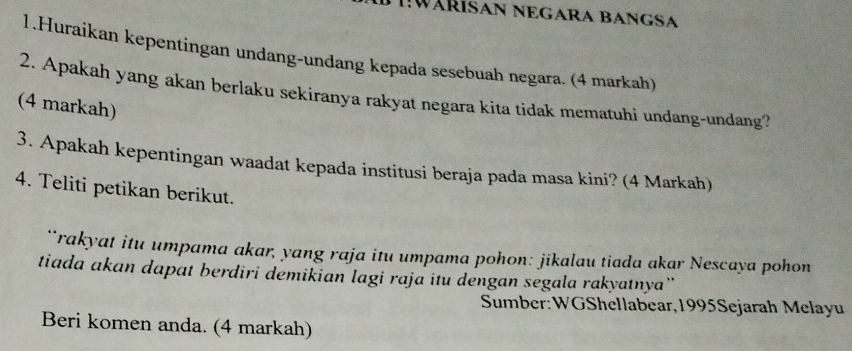 I!WÄRISAN NEGARA BANGSA 
1.Huraikan kepentingan undang-undang kepada sesebuah negara. (4 markah) 
2. Apakah yang akan berlaku sekiranya rakyat negara kita tidak mematuhi undang-undang? 
(4 markah) 
3. Apakah kepentingan waadat kepada institusi beraja pada masa kini? (4 Markah) 
4. Teliti petikan berikut. 
*rakyat itu umpama akar, yang raja itu umpama pohon: jikalau tiada akar Nescaya pohon 
tiada akan dapat berdiri demikian lagi raja itu dengan segala rakyatnya' 
Sumber:WGShellabear,1995Sejarah Melayu 
Beri komen anda. (4 markah)