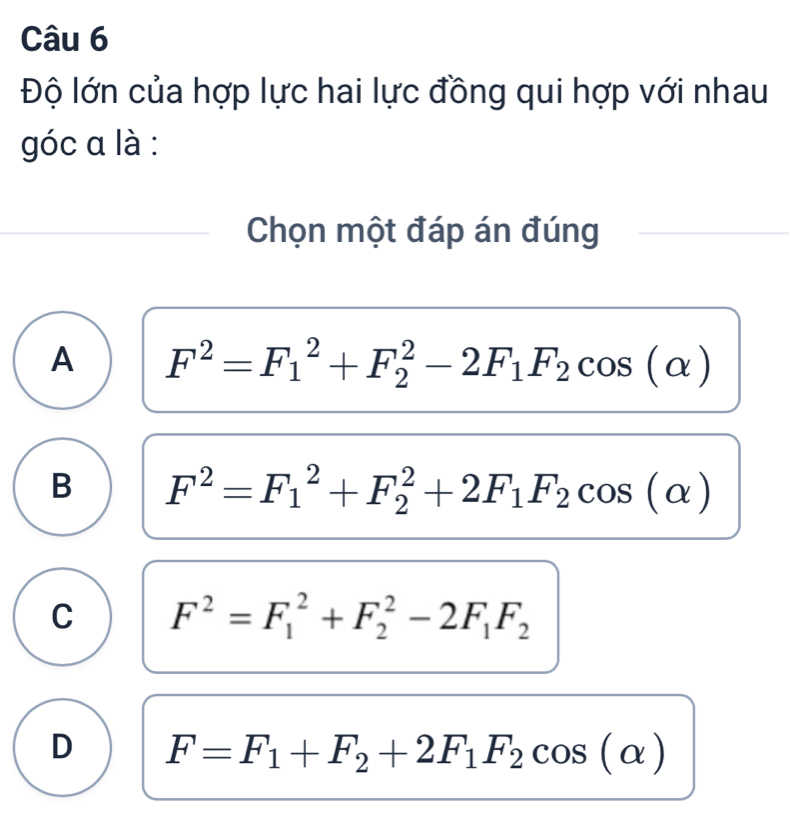 Độ lớn của hợp lực hai lực đồng qui hợp với nhau
góc a là :
Chọn một đáp án đúng
A F^2=F_1^(2+F_2^2-2F_1)F_2cos (alpha )
B F^2=F_1^(2+F_2^2+2F_1)F_2cos (alpha )
C F^2=F_1^(2+F_2^2-2F_1)F_2
D F=F_1+F_2+2F_1F_2cos (alpha )