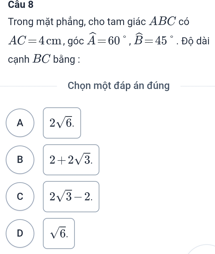 Trong mặt phẳng, cho tam giác ABC có
AC=4cm , góc widehat A=60°, widehat B=45°. Độ dài
cạnh BC bằng :
Chọn một đáp án đúng
A 2sqrt(6).
B 2+2sqrt(3).
C 2sqrt(3)-2.
D sqrt(6).