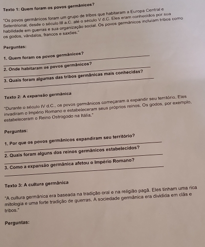 Texto 1: Quem foram os povos germânicos? 
"Os povos germânicos foram um grupo de tribos que habitaram a Europa Central e 
Setentrional, desde o século III a.C. até o século V d.C. Eles eram conhecidos por sua 
habilidade em guerras e sua organização social. Os povos germânicos inclulam tribos como 
os godos, vândalos, francos e saxões.'' 
Perguntas: 
1. Quem foram os povos germânicos? 
2. Onde habitaram os povos germânicos? 
_ 
3. Quais foram algumas das tribos germânicas mais conhecidas? 
Texto 2: A expansão germânica 
"Durante o século IV d.C., os povos germânicos começaram a expandir seu território. Eles 
invadiram o Império Romano e estabeleceram seus próprios reinos. Os godos, por exemplo, 
estabeleceram o Reino Ostrogodo na Itália." 
Perguntas: 
_ 
1. Por que os povos germânicos expandīram seu território? 
_ 
2. Quais foram alguns dos reinos germânicos estabelecidos? 
_ 
3. Como a expansão germânica afetou o Império Romano? 
Texto 3: A cultura germânica 
'A cultura germânica era baseada na tradição oral e na religião pagã. Eles tinham uma rica 
mitologia e uma forte tradição de guerras. A sociedade germânica era dividida em clãs e 
tribos." 
Perguntas: